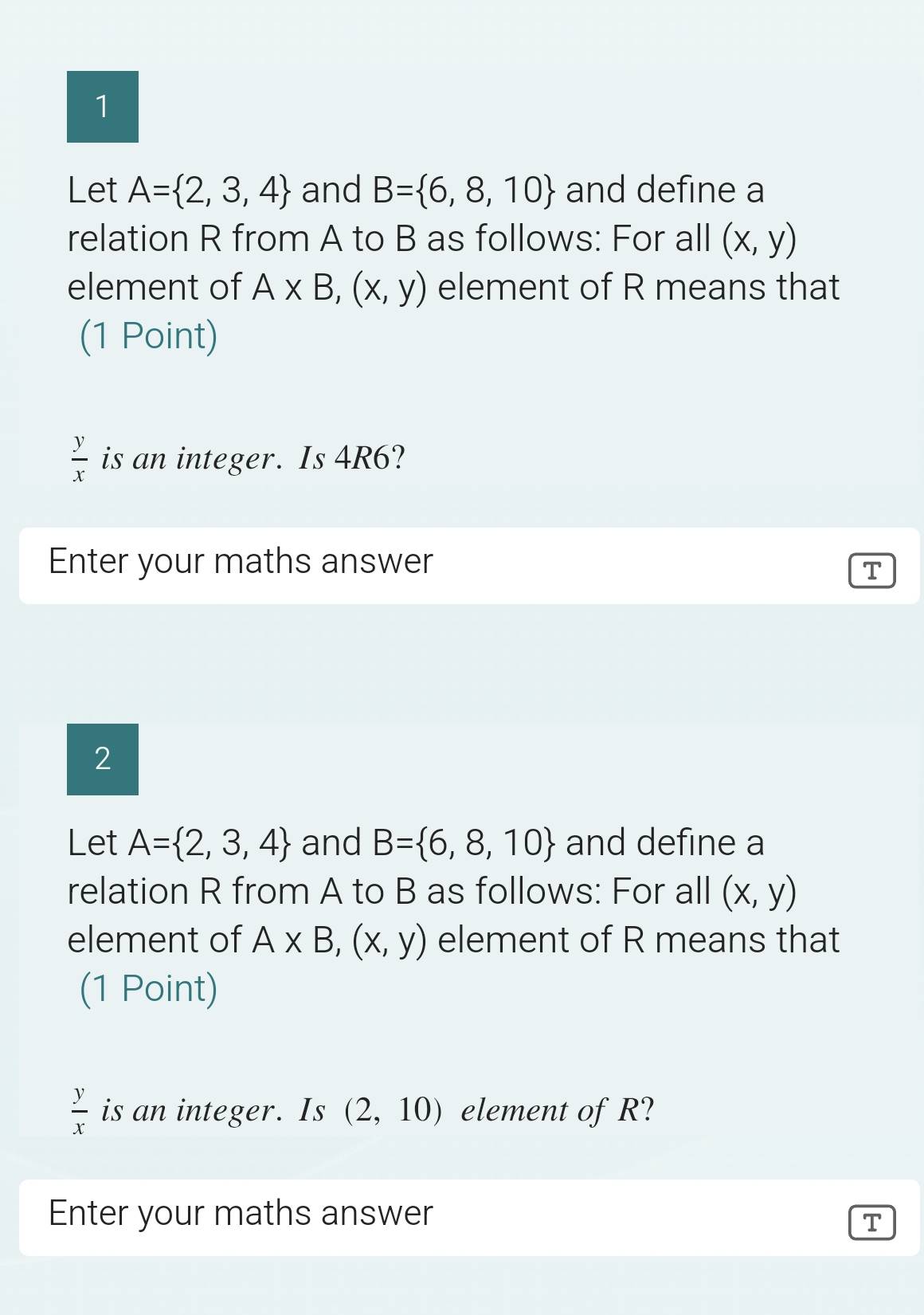 Let A= 2,3,4 and B= 6,8,10 and define a 
relation R from A to B as follows: For all (x,y)
element of A* B,(x,y) element of R means that 
(1 Point)
 y/x  is an integer. Is 4R6? 
Enter your maths answer 
T 
2 
Let A= 2,3,4 and B= 6,8,10 and define a 
relation R from A to B as follows: For all (x,y)
element of A* B,(x,y) element of R means that 
(1 Point)
 y/x  is an integer. Is (2,10) element of R? 
Enter your maths answer 
T