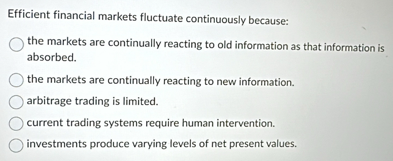 Efficient financial markets fluctuate continuously because:
the markets are continually reacting to old information as that information is
absorbed.
the markets are continually reacting to new information.
arbitrage trading is limited.
current trading systems require human intervention.
investments produce varying levels of net present values.