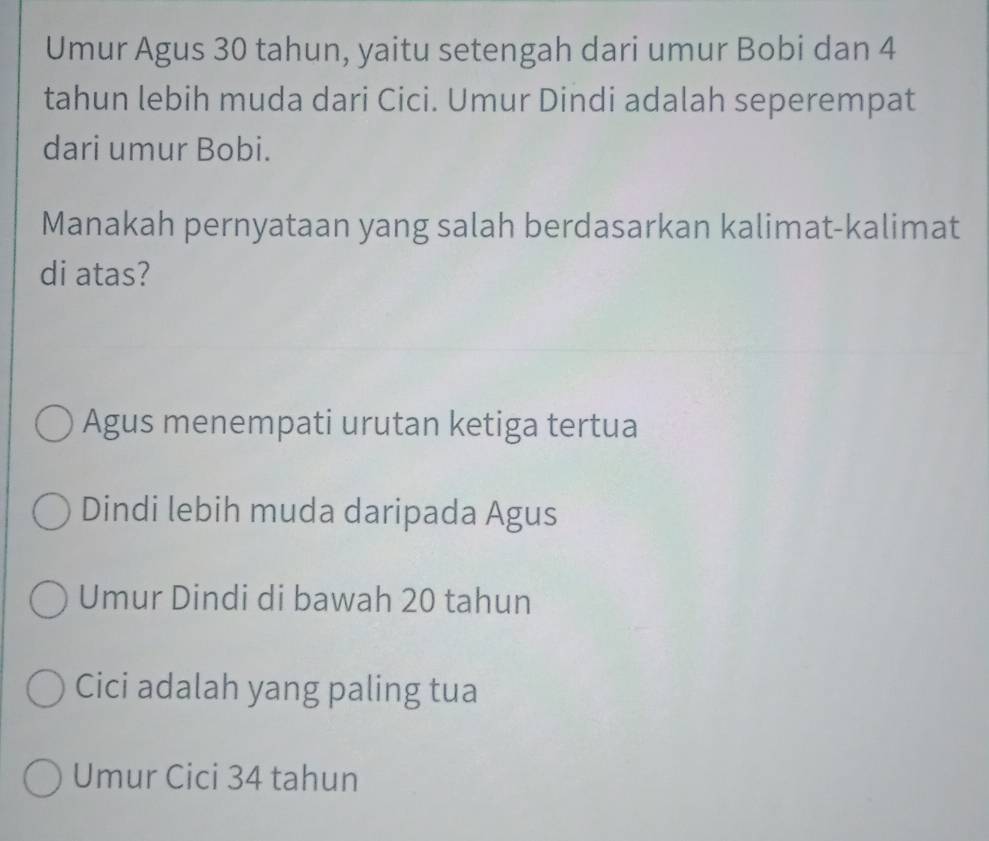 Umur Agus 30 tahun, yaitu setengah dari umur Bobi dan 4
tahun lebih muda dari Cici. Umur Dindi adalah seperempat
dari umur Bobi.
Manakah pernyataan yang salah berdasarkan kalimat-kalimat
di atas?
Agus menempati urutan ketiga tertua
Dindi lebih muda daripada Agus
Umur Dindi di bawah 20 tahun
Cici adalah yang paling tua
Umur Cici 34 tahun