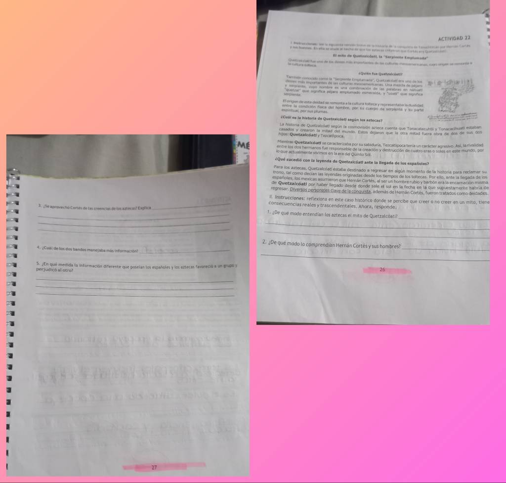 ACTIVIDAD 22
L istoucienes: see la rpuente vervón tave de la historía de la comnsta de Tonoclcaian por Horan Cortes
e In Noepes. Ev ella se shade of bacho de gue toe agtacas cheyeron sue Cortes ers Quetrer he 
El mito de Quetzalcóati, la ''Serpiente Emplumoda''
Guetzalçe fue una de los dras más importantes de las cultures messamercanas, sups orges se remnnta e
= Quiên fue Quetzadcast=
Cambón conccido como la '''Sempiante Emplumada''', Quetzaicralf era uno de lo
deses más ingorantes de las culturas méssemencaras. Una mezta de péjars
* 'epiente, cuyo nombre es una comtinación de las palabras en nábuat
'quattal'' que signífica pájaro emplumado esmersida, y ''clati'' que signífica
E origen de esta deidad se remonta a la cultura tolteca y representaba la dualidad
es pntual, por susplumas entre la condición física del hombre, por su cuerno de serpiente y su parte
Cual es la historía de Quetzaicáati según los aztecas?
La historia de Quetzalcóat) según la cosmovisión azteca cuenta que Tonacatecuntli y Tonacacihuati estabar
casados y crearón la mitad del mundo. Estos dejaron que la otra mitad fuera obra de dos de sus dos
* o :  Q uetzalcóatl y Tezcallpoca.
Mientras Quetzal cóa tf se caracterizaba por su sabiduría, Tezcatlipoca tenía un carácter agresivo. Así, la rivalidad
ME centre los dos hermaros fue responsable de la creación y destrucción de cuatro eras o soles en este mundo, por
lo que actualmente vívimos en la era del Quinto Sol.
¿Qué sucedió con la leyenda de Quetzalcóatl ante la llegada de los españoles?
Para los aztecas, Quetzalcóat estaba destinado a regresar en algún momento de la historia para reclamar su
trono, tal corno decían las leyendas originadas desde los tiempos de los toltecas. Por ello, ante la llegada de los
españoles, los mexicas asumieron que Hernán Cortés, al ser un hombre rubio y barbón era la encarnación misma
de Quetzalcóati por haber liegado desde donde sale el sol en la fecha en la que supuestamente habría de
regresar. Diversos personajes clave de la conquista, además de Hernán Cortés, fueron tratados como deldades
iI. Instrucciones: reflexiona en este caso histórico donde se percibe que creer o no creer en un mito, tiene
_consecuencias reales y trascendentales. Ahora, responde.
_3. ¿5e aprovechó Cortes de las creencias de los azteras! Explica 1. ¿De que modo entendían los aztecas el mito de Quetzalcóati?
_
_
_
_
_
2. ¿De qué modo lo comprendian Hernán Cortés y sus hombres?
_
4. ¿Cual de los dos bandos manejaba más información?_
_
perjudicó al otro? S. ¿En qué medida la información diferente que poseían los españoles y los aztecas favoreció a un grupó y
26
_
_
_