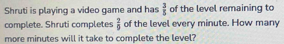 Shruti is playing a video game and has  3/5  of the level remaining to 
complete. Shruti completes of the level every minute. How many  2/9 
more minutes will it take to complete the level?