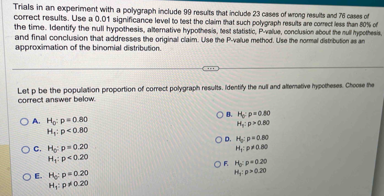 Trials in an experiment with a polygraph include 99 results that include 23 cases of wrong results and 76 cases of
correct results. Use a 0.01 significance level to test the claim that such polygraph results are correct less than 80% of
the time. Identify the null hypothesis, alternative hypothesis, test statistic, P -value, conclusion about the null hypothesis,
and final conclusion that addresses the original claim. Use the P -value method. Use the normal distribution as an
approximation of the binomial distribution.
Let p be the population proportion of correct polygraph results. Identify the null and alternative hypotheses. Choose the
correct answer below.
B. H_0:p=0.80
A. H_0:p=0.80
H_1:p>0.80
H_1:p<0.80
D. H_0:p=0.80
C. H_0:p=0.20 H_1:p!= 0.80
H_1:p<0.20
F. H_0:p=0.20
E. H_0:p=0.20
H_1:p>0.20
H_1:p!= 0.20