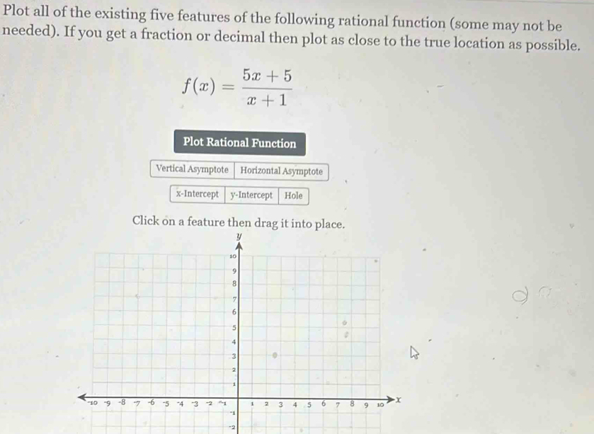 Plot all of the existing five features of the following rational function (some may not be 
needed). If you get a fraction or decimal then plot as close to the true location as possible.
f(x)= (5x+5)/x+1 
Plot Rational Function 
Vertical Asymptote Horizontal Asymptote 
x-Intercept y-Intercept Hole 
Click on a feature then drag it into place.
-2