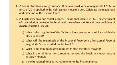 A box is placed on a rough surface. It has a normal force of magnitude 120 N. A 
force of 20 N applied to the right cannot move the box. Calculate the magnitude 
and direction of the friction forces. 
2. A block rests on a horizontal surface. The normal force is 20 N. The coefficient 
of static friction between the block and the surface is 0,40 and the coefficient of 
dynamic friction is 0,20. 
a) What is the magnitude of the frictional force exerted on the block while the 
block is at rest? 
b) What will the magnitude of the frictional force be if a horizontal force of 
magnitude 5 N is exerted on the block? 
c) What is the minimum force required to start the block moving? 
d) What is the minimum force required to keep the block in motion once it 
has been started? 
e) If the horizontal force is 10 N, determine the frictional force.