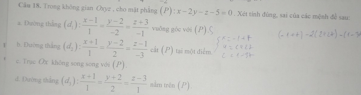 Trong không gian Oxyz , cho mặt phẳng (P): x-2y-z-5=0. Xét tính đúng, sai của các mệnh đề sau: 
a. Đường thắng (d_1): (x-1)/1 = (y-2)/-2 = (z+3)/-1  vuông góc với (P) 
b. Đường thắng (d_2): (x+1)/1 = (y-2)/2 = (z-1)/-3  Ca ắt (P) tại một điểm. 
c. Trục Ox không song song với (P). 
d. Đường thắng (d_3): (x+1)/1 = (y+2)/2 = (z-3)/1  nằm trên (P)