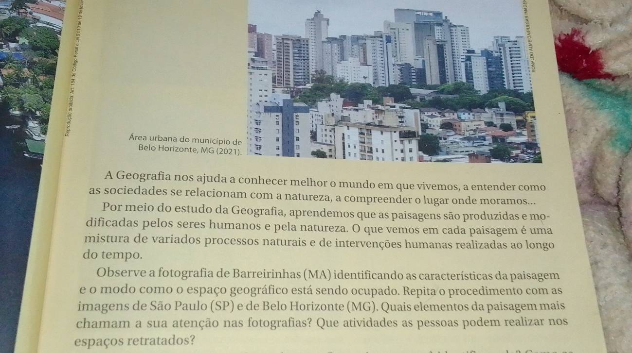 Área urbana do municípi 
Belo Horizonte, MG (20 
A Geografia nos ajuda a conhecer melhor o mundo em que vivemos, a entender como 
as sociedades se relacionam com a natureza, a compreender o lugar onde moramos... 
Por meio do estudo da Geografia, aprendemos que as paisagens são produzidas e mo- 
dificadas pelos seres humanos e pela natureza. O que vemos em cada paisagem é uma 
mistura de variados processos naturais e de intervenções humanas realizadas ao longo 
do tempo. 
Observe a fotografia de Barreirinhas (MA) identificando as características da paisagem 
e o modo como o espaço geográfico está sendo ocupado. Repita o procedimento com as 
imagens de São Paulo (SP) e de Belo Horizonte (MG). Quais elementos da paisagem mais 
chamam a sua atenção nas fotografias? Que atividades as pessoas podem realizar nos 
espaços retratados?