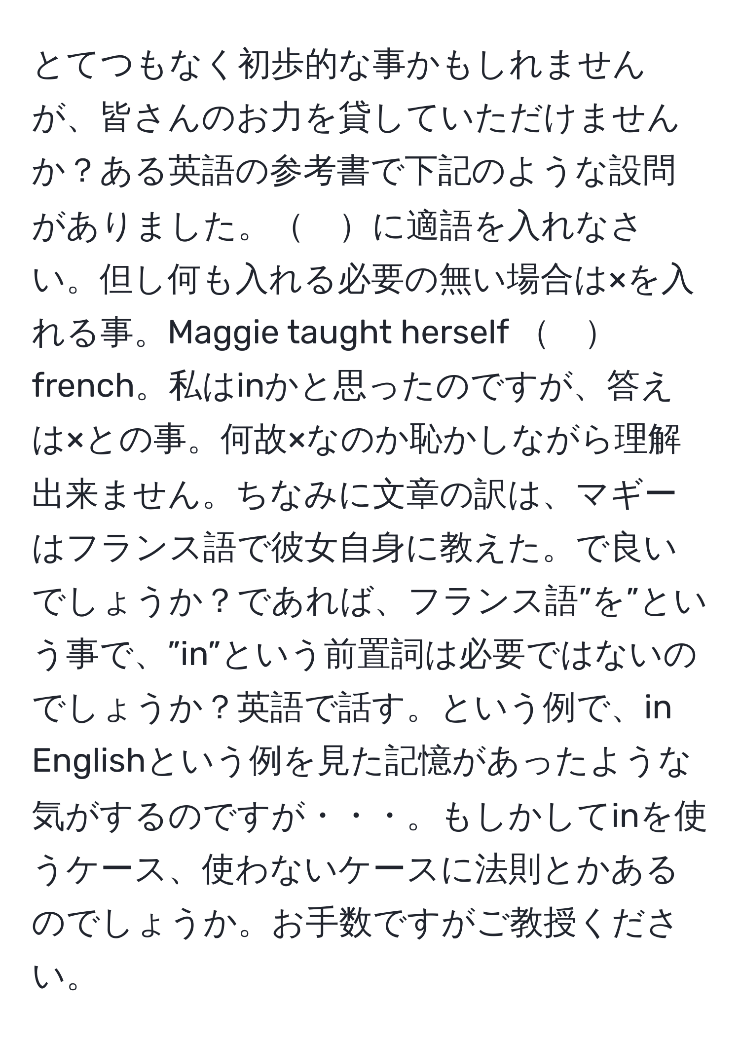 とてつもなく初歩的な事かもしれませんが、皆さんのお力を貸していただけませんか？ある英語の参考書で下記のような設問がありました。　に適語を入れなさい。但し何も入れる必要の無い場合は×を入れる事。Maggie taught herself 　french。私はinかと思ったのですが、答えは×との事。何故×なのか恥かしながら理解出来ません。ちなみに文章の訳は、マギーはフランス語で彼女自身に教えた。で良いでしょうか？であれば、フランス語”を”という事で、”in”という前置詞は必要ではないのでしょうか？英語で話す。という例で、in Englishという例を見た記憶があったような気がするのですが・・・。もしかしてinを使うケース、使わないケースに法則とかあるのでしょうか。お手数ですがご教授ください。