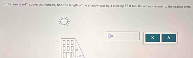 If the sun is 64° above the horizon, find the length of the shadow cast by a building 57 ft tall. Round your answer to the nearest tenth.
□ a
×
57
64°