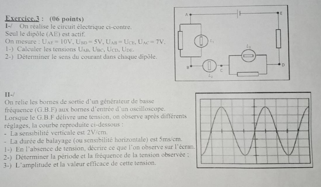 Exercice.3 : (06 points)
I-/ On réalise le circuit électrique ci-contre.
Seul le dipôle (AE) est actif.
On mesure : U_AE=10V,U_BD=5V,U_AB=U_CE,U_AC=7V.
1-) Calculer les tensions U_A b, Übc, Ücd, Üde.
2-) Déterminer le sens du courant dans chaque dipôle.
II-/
On relie les bornes de sortie d'un générateur de basse
fréquence (G.B.F) aux bornes d'entrée d’un oscilloscope.
Lorsque le G.B.F délivre une tension, on observe après différents
réglages, la courbe reproduite ci-dessous :
- La sensibilité verticale est 2V/cm.
- La durée de balayage (ou sensibilité horizontale) est 5ms/cm.
1-) En l'absence de tension, décrire ce que l'on observe sur l'écra
2-) Déterminer la période et la fréquence de la tension observée ;
3-) L’amplitude et la valeur efficace de cette tension.