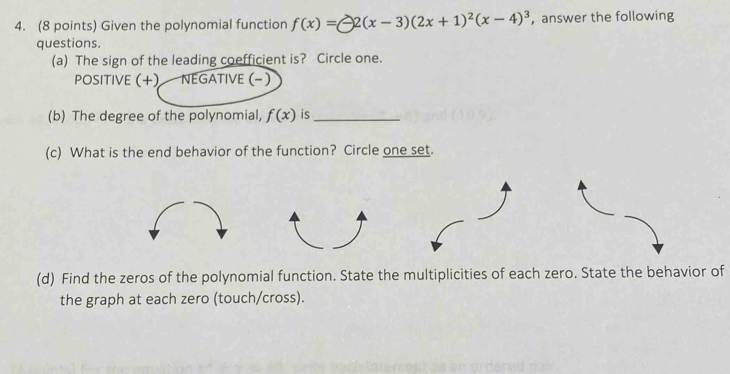 Given the polynomial function f(x)=-2(x-3)(2x+1)^2(x-4)^3 ， answer the following 
questions. 
(a) The sign of the leading coefficient is? Circle one. 
POSITIVE (+) NEGATIVE (− ) 
(b) The degree of the polynomial, f(x) is_ 
(c) What is the end behavior of the function? Circle one set. 
(d) Find the zeros of the polynomial function. State the multiplicities of each zero. State the behavior of 
the graph at each zero (touch/cross).