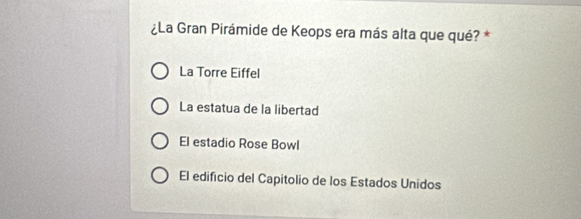 ¿La Gran Pirámide de Keops era más alta que qué? *
La Torre Eiffel
La estatua de la libertad
El estadio Rose Bowl
El edificio del Capitolio de los Estados Unidos