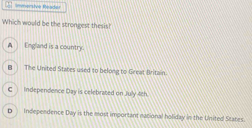 Immersive Reader
Which would be the strongest thesis?
A England is a country.
B The United States used to belong to Great Britain.
C Independence Day is celebrated on July 4th.
D Independence Day is the most important national holiday in the United States.