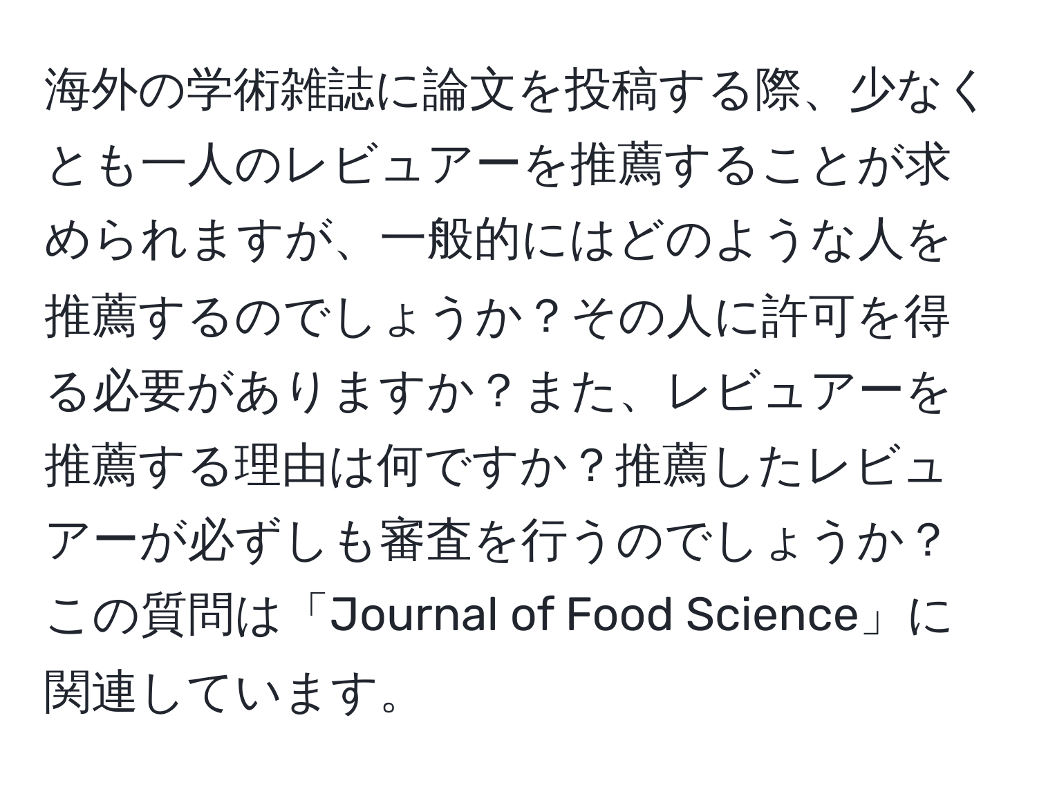 海外の学術雑誌に論文を投稿する際、少なくとも一人のレビュアーを推薦することが求められますが、一般的にはどのような人を推薦するのでしょうか？その人に許可を得る必要がありますか？また、レビュアーを推薦する理由は何ですか？推薦したレビュアーが必ずしも審査を行うのでしょうか？この質問は「Journal of Food Science」に関連しています。