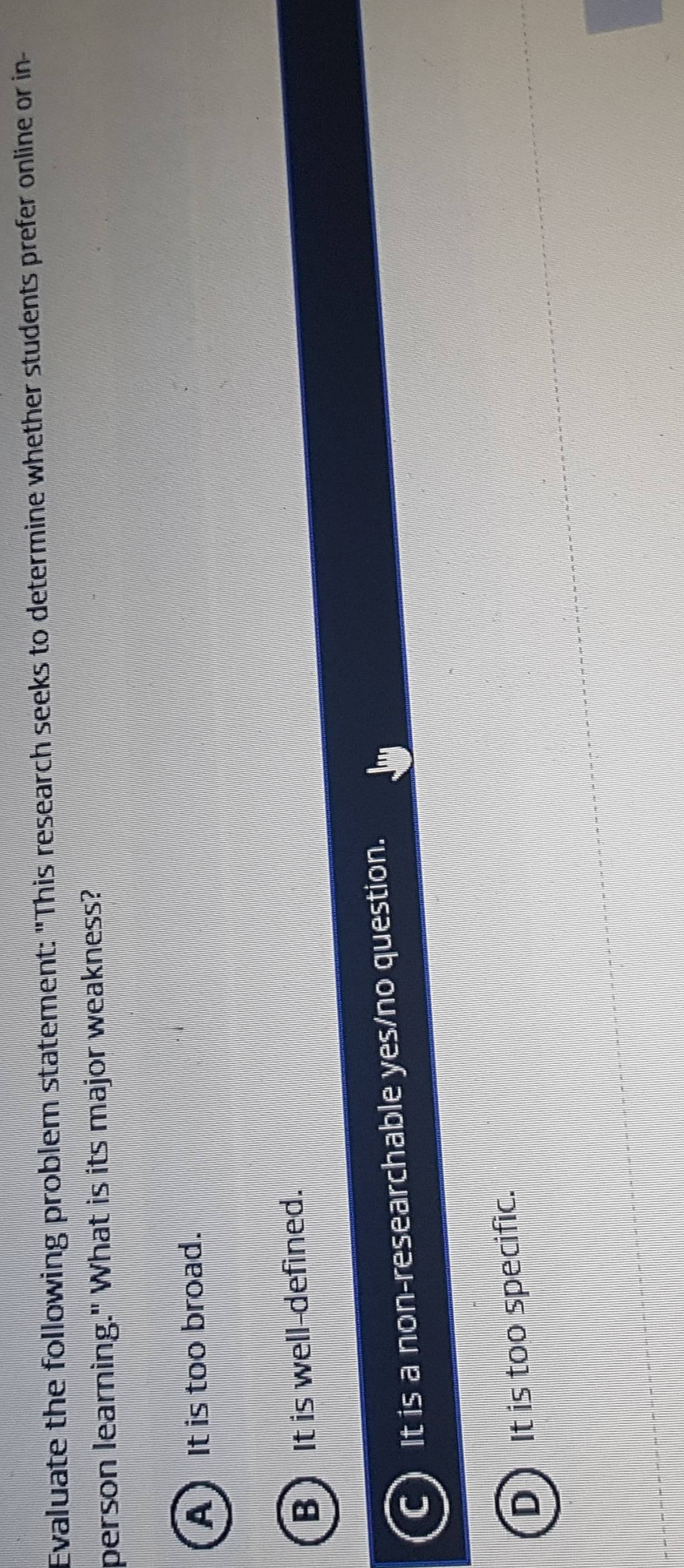 Evaluate the following problem statement: "This research seeks to determine whether students prefer online or in-
person learning." What is its major weakness?
A) It is too broad.
B) It is well-defined.
It is a non-researchable yes/no question.
D It is too specific.