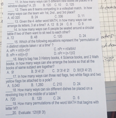 In how many ways can 5 different new books be placed in a
_
window display? A. 25 B. 120 C. 10 D. 125
_
12. There are 8 teams competing in a volleyball match. In how
many ways can the team win 1st, 2nd , and 3rd place?
A. 40 320 B. 24 C. 336 D. 11
_
13. Given the 4 -letter word MATH, In how many ways can we
arrange its letters, 3 at a time? A. 12 B. 24 C. 8 D. 9
_
14. In how many ways can 6 people be seated around a circular
table if two of them want to sit next to each other?
A. 72 B. 48 C. 120 D. 24
_
15. Which of the following equations represent the “permutation of
n distinct objects taken r at a time" ?
A. nPr=n!/(n-r)!r! C. nPr= n!/a!b!c!
B. nPr=n!/(n-r)! D. nPr=(n-1)!/2
16. Mary's bag has 3 History books, 4 Science books, and 2 Math
books. In how many ways can she arrange the books so that all the
books of same subject are together?
A. 9! B. 3! 4! 2! C. 3! 3!4!2! D. 9!/(3! 4! 2!)
_
17. In how many ways can three red flags, two white flags and two
yellow flags be attached to a pole?
A. 5,040 B. 1,260 C. 210 D. 24
_
18. How many ways can six different dishes be placed on a
revolving tray in the middle of a table?
A. 720 B. 120 C. 24 D. 6
_
19. How many permutations of the word MATH that begins with
letter M?
_
20. Evaluate: 12!/(8! 3!!