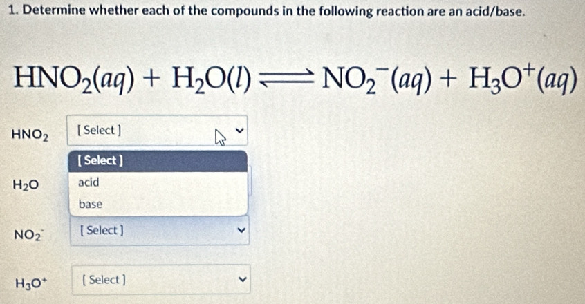 Determine whether each of the compounds in the following reaction are an acid/base.
HNO_2(aq)+H_2O(l)leftharpoons NO_2^(-(aq)+H_3)O^+(aq)
HNO_2 [ Select ] 
[ Select ]
H_2O acid 
base
NO_2^(- [ Select ]
H_3)O^+ [ Select ]