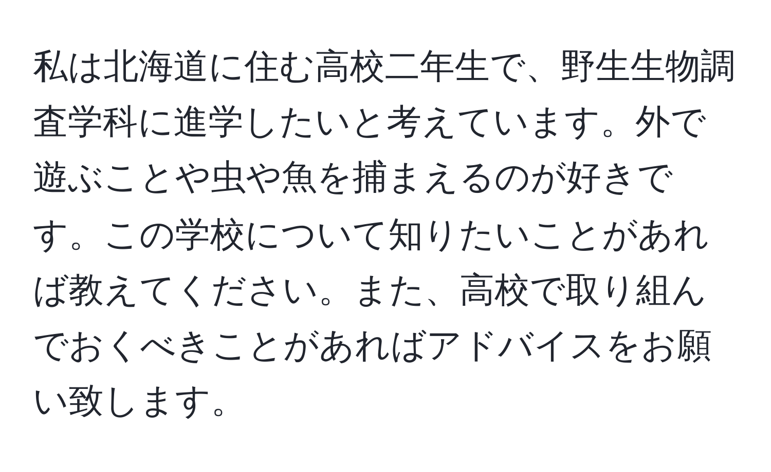 私は北海道に住む高校二年生で、野生生物調査学科に進学したいと考えています。外で遊ぶことや虫や魚を捕まえるのが好きです。この学校について知りたいことがあれば教えてください。また、高校で取り組んでおくべきことがあればアドバイスをお願い致します。