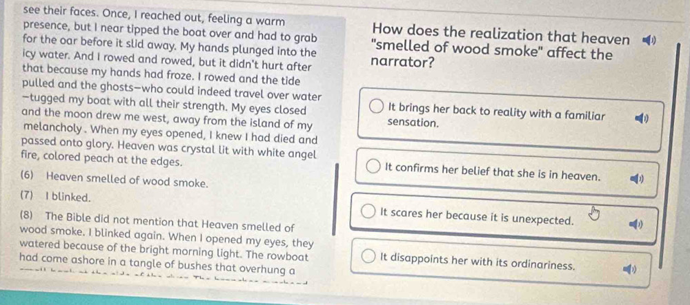 see their faces. Once, I reached out, feeling a warm How does the realization that heaven
presence, but I near tipped the boat over and had to grab
for the oar before it slid away. My hands plunged into the "smelled of wood smoke" affect the
icy water. And I rowed and rowed, but it didn't hurt after narrator?
that because my hands had froze. I rowed and the tide
pulled and the ghosts—who could indeed travel over water
—tugged my boat with all their strength. My eyes closed
It brings her back to reality with a familiar
and the moon drew me west, away from the island of my sensation.
melancholy . When my eyes opened, I knew I had died and
passed onto glory. Heaven was crystal lit with white angel
fire, colored peach at the edges. It confirms her belief that she is in heaven. 1
(6) Heaven smelled of wood smoke.
(7) I blinked. It scares her because it is unexpected.
(8) The Bible did not mention that Heaven smelled of
wood smoke. I blinked again. When I opened my eyes, they
watered because of the bright morning light. The rowboat It disappoints her with its ordinariness. )
had come ashore in a tangle of bushes that overhung a