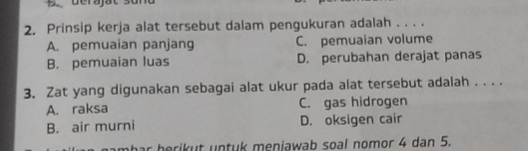 Prinsip kerja alat tersebut dalam pengukuran adalah . . . .
A. pemuaian panjang C. pemuaian volume
B. pemuaian luas D. perubahan derajat panas
3. Zat yang digunakan sebagai alat ukur pada alat tersebut adalah . . . .
A. raksa C. gas hidrogen
B. air murni D. oksigen cair
r herikut untuk meniawab soal nomor 4 dan 5.