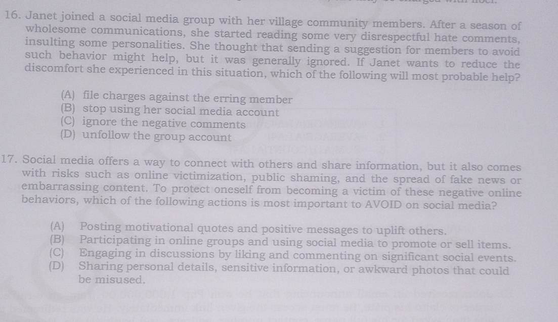 Janet joined a social media group with her village community members. After a season of
wholesome communications, she started reading some very disrespectful hate comments,
insulting some personalities. She thought that sending a suggestion for members to avoid
such behavior might help, but it was generally ignored. If Janet wants to reduce the
discomfort she experienced in this situation, which of the following will most probable help?
(A) file charges against the erring member
(B) stop using her social media account
(C) ignore the negative comments
(D) unfollow the group account
17. Social media offers a way to connect with others and share information, but it also comes
with risks such as online victimization, public shaming, and the spread of fake news or
embarrassing content. To protect oneself from becoming a victim of these negative online
behaviors, which of the following actions is most important to AVOID on social media?
(A) Posting motivational quotes and positive messages to uplift others.
(B) Participating in online groups and using social media to promote or sell items.
(C) Engaging in discussions by liking and commenting on significant social events.
(D) Sharing personal details, sensitive information, or awkward photos that could
be misused.