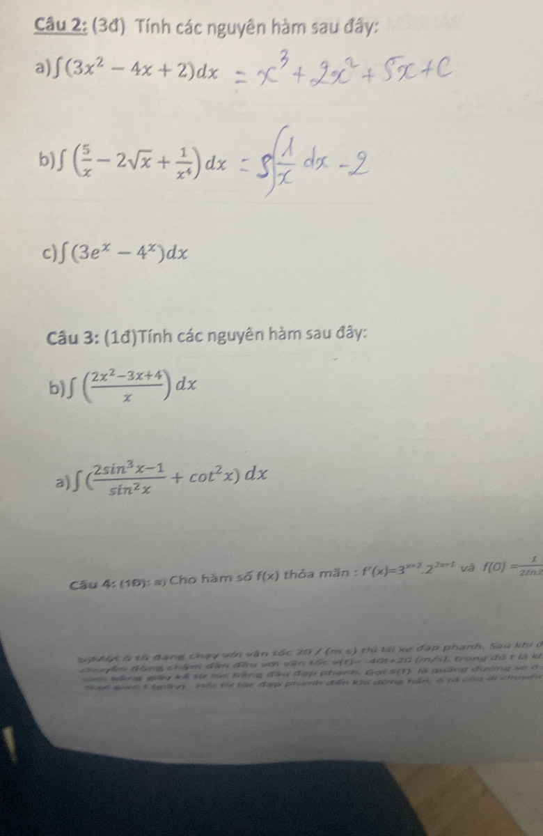 (3đ) Tính các nguyên hàm sau đây: 
a) ∈t (3x^2-4x+2)dx
b) j ( 5/x -2sqrt(x)+ 1/x^4 )dx
c) ∈t (3e^x-4^x)dx
Câu 3: (1đ)Tính các nguyên hàm sau đây: 
b) ∈t ( (2x^2-3x+4)/x )dx
a) ∈t ( (2sin^3x-1)/sin^2x +cot^2x)dx
Câu 4: (10):a Cho hàm số f(x) thỏa mãn : f'(x)=3^(x+2).2^(2x+1) và f(0)= 1/2ln 2 
Sa hít 5 từ đang chạy với vận tốc 20 / (m s) thì lái xe đạp phanh. Sau khi c 
chuyển động châm dân đều với vận tốc vị v(t)=-40t+20 (m/s), trong đô t là là 
sinh wàng gảy kã từ túc bằng đầu đợp phạnh. Gọi s(t) là quảng đường xe ở 
than gan 5lgênh : vềi t lúc đạp phanh đễn khi đùng hần, 6 tổ còn di chuyển