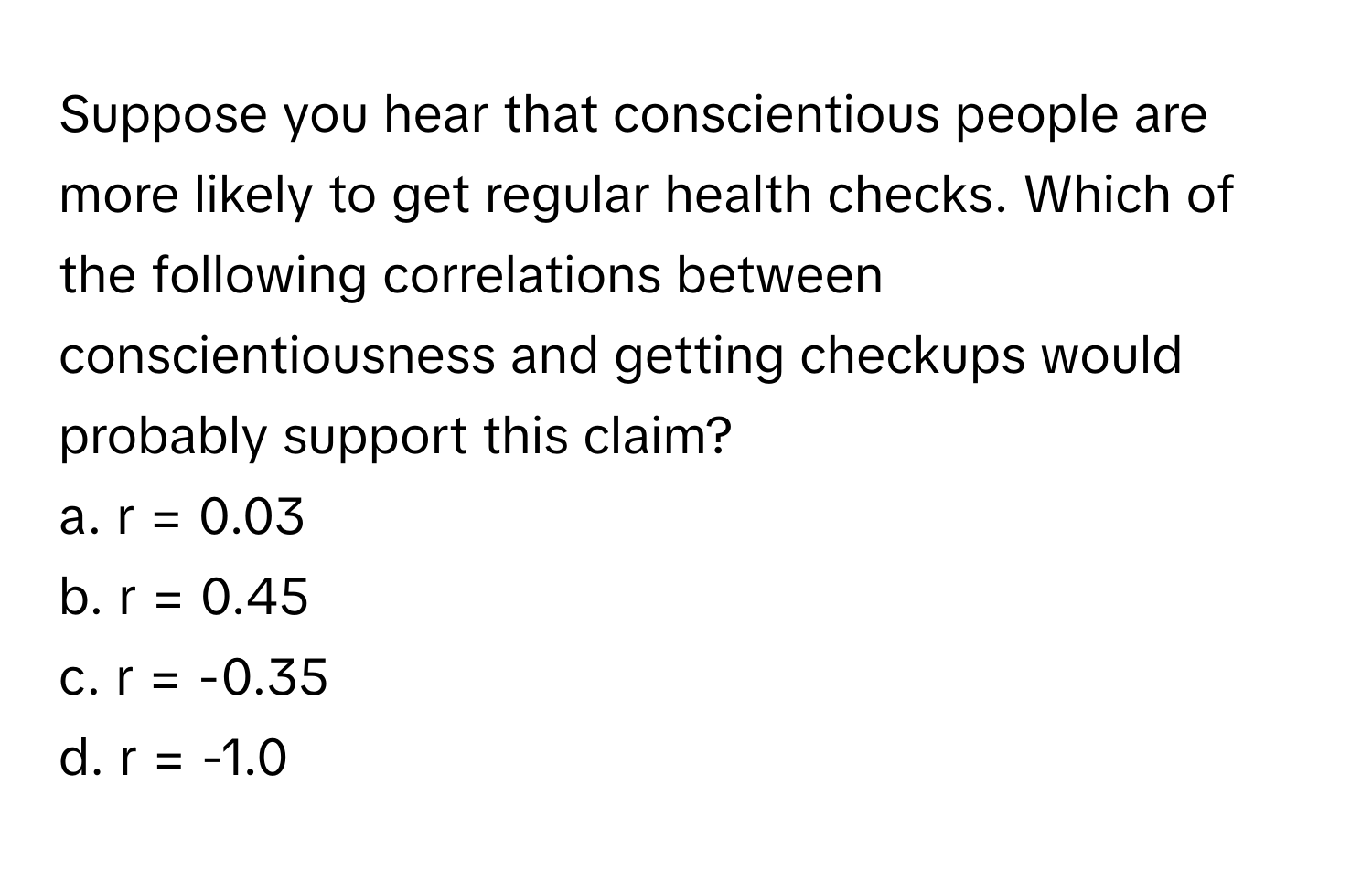 Suppose you hear that conscientious people are more likely to get regular health checks. Which of the following correlations between conscientiousness and getting checkups would probably support this claim?

a. r = 0.03 
b. r = 0.45 
c. r = -0.35 
d. r = -1.0