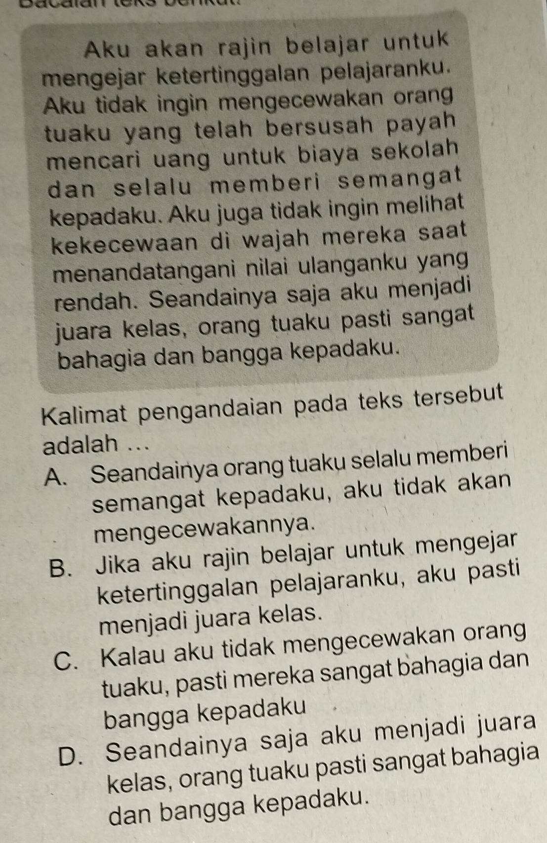 Davaidl
Aku akan rajin belajar untuk
mengejar ketertinggalan pelajaranku.
Aku tidak ingin mengecewakan oran
tuaku yang telah bersusah payah .
mencari uang untuk biaya sekolah 
dan selalu memberi semangat 
kepadaku. Aku juga tidak ingin melihat
kekecewaan di wajah mereka saat .
menandatangani nilai ulanganku yang 
rendah. Seandainya saja aku menjadi
juara kelas, orang tuaku pasti sangat
bahagia dan bangga kepadaku.
Kalimat pengandaian pada teks tersebut
adalah ...
A. Seandainya orang tuaku selalu memberi
semangat kepadaku, aku tidak akan
mengecewakannya.
B. Jika aku rajin belajar untuk mengejar
ketertinggalan pelajaranku, aku pasti
menjadi juara kelas.
C. Kalau aku tidak mengecewakan orang
tuaku, pasti mereka sangat bahagia dan
bangga kepadaku
D. Seandainya saja aku menjadi juara
kelas, orang tuaku pasti sangat bahagia
dan bangga kepadaku.