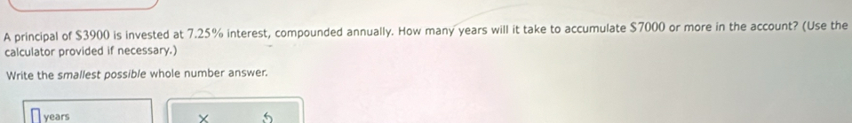 A principal of $3900 is invested at 7.25% interest, compounded annually. How many years will it take to accumulate $7000 or more in the account? (Use the 
calculator provided if necessary.) 
Write the smallest possible whole number answer.
years
× 15