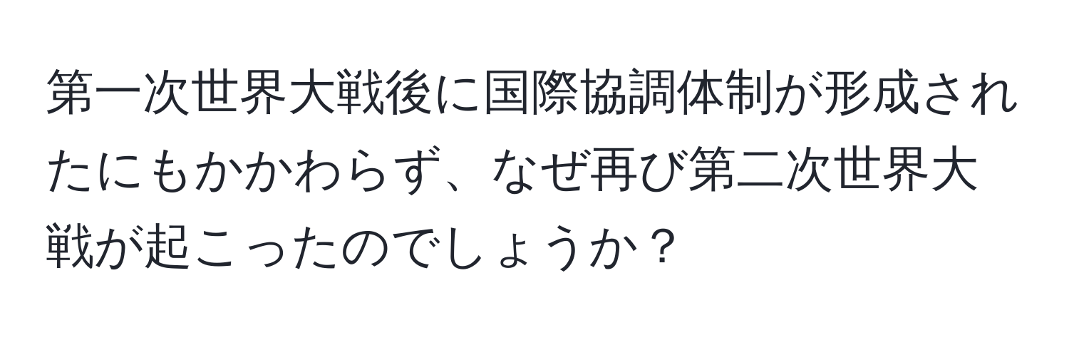 第一次世界大戦後に国際協調体制が形成されたにもかかわらず、なぜ再び第二次世界大戦が起こったのでしょうか？