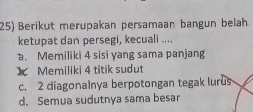 25)Berikut merupakan persamaan bangun belah
ketupat dan persegi, kecuali ....
a. Memiliki 4 sisi yang sama panjang
X Memiliki 4 titik sudut
c. 2 diagonalnya berpotongan tegak lurus
d. Semua sudutnya sama besar