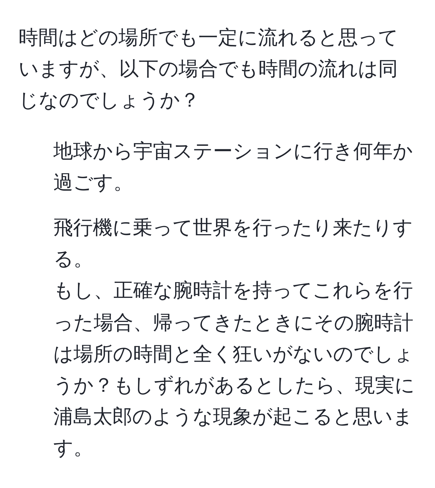 時間はどの場所でも一定に流れると思っていますが、以下の場合でも時間の流れは同じなのでしょうか？  
1. 地球から宇宙ステーションに行き何年か過ごす。  
2. 飛行機に乗って世界を行ったり来たりする。  
もし、正確な腕時計を持ってこれらを行った場合、帰ってきたときにその腕時計は場所の時間と全く狂いがないのでしょうか？もしずれがあるとしたら、現実に浦島太郎のような現象が起こると思います。