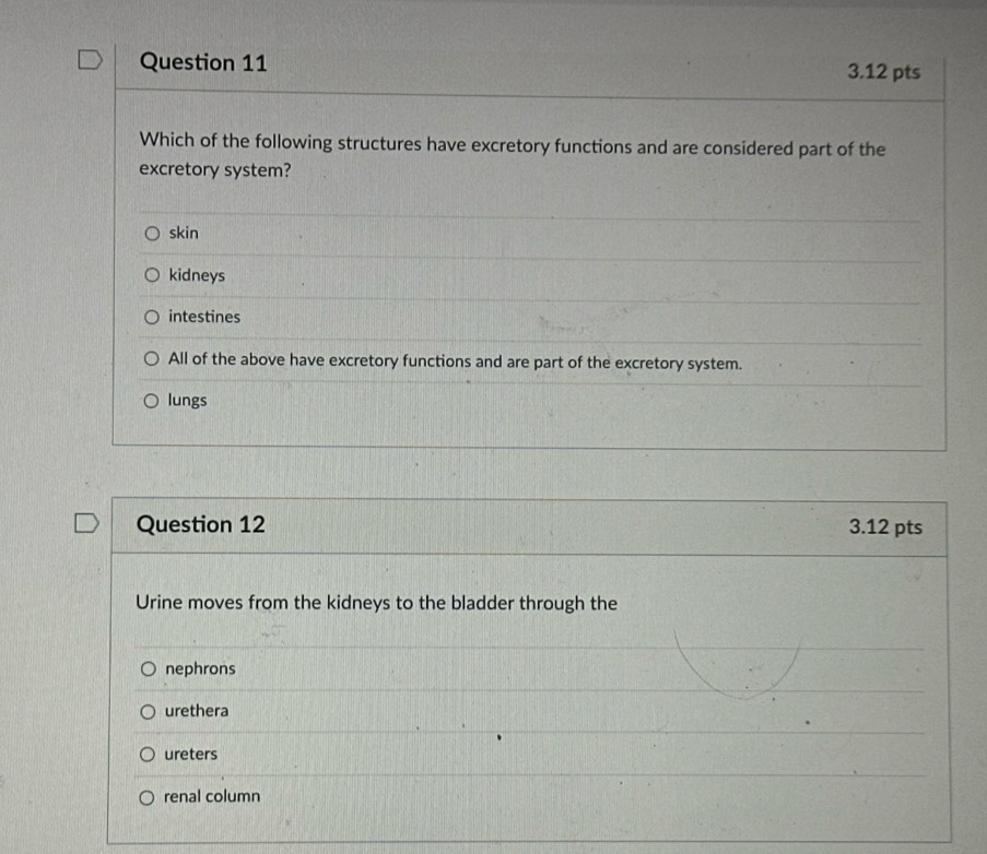 Which of the following structures have excretory functions and are considered part of the
excretory system?
skin
kidneys
intestines
All of the above have excretory functions and are part of the excretory system.
lungs
Question 12 3.12 pts
Urine moves from the kidneys to the bladder through the
nephrons
urethera
ureters
renal column