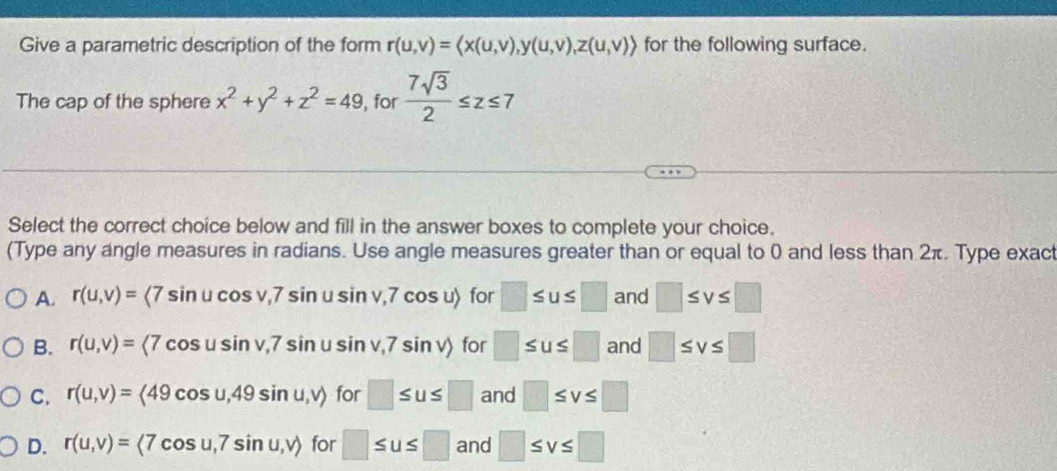 Give a parametric description of the form r(u,v)= , y(u,v), z(u,v)> for the following surface.
The cap of the sphere x^2+y^2+z^2=49 , for  7sqrt(3)/2 ≤ z≤ 7
Select the correct choice below and fill in the answer boxes to complete your choice.
(Type any angle measures in radians. Use angle measures greater than or equal to 0 and less than 2π. Type exact
A. r(u,v)=langle 7sin ucos v,7sin usin v,7cos urangle for □ ≤ u≤ □ and □ ≤ v≤ □
B. r(u,v)= (7cos usin v,7sin usin v,7sin v) for □ ≤ u≤ □ and □ ≤ v≤ □
C. r(u,v)=langle 49cos u,49sin u,vrangle for □ ≤ u≤ □ and □ ≤ v≤ □
D. r(u,v)=langle 7cos u,7sin u,vrangle for □ ≤ u≤ □ and □ ≤ v≤ □