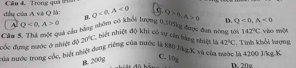 Trong quá trì
đấu của A và Q là: Q<0</tex>, A<0</tex> C. Q>0, A>0
B.
Al Q<0</tex>, A>0
D. Q<0</tex>, A<0</tex> 
Câu 5. Thả một quả cầu bằng nhôm có khối lượng 0, 105kg được đun nóng tới 142°C vào một
42°C
cốc đựng nước ở nhiệt độ 20°C, 2, biết nhiệt độ khi có sự cân bằng nhiệt là . Tính khối lượng
của nước trong cốc, biết nhiệt dung riêng của nước là 880 J/kg.K và của nước là 4200 J/kg.K
B. 200g
C. 10g
D. 20g