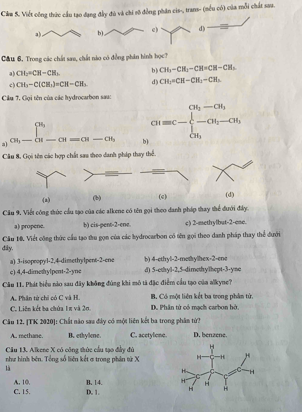 Viết công thức cấu tạo dạng đầy đủ và chi rõ đồng phân cis-, trans- (nếu có) của mỗi chất sau.
d) a
Câu 6. Trong các chất sau, chất nào có đồng phân hình học?
a) CH_2=CH-CH_3. b) CH_3-CH_2-CH=CH-CH_3.
c) CH_3-C(CH_3)=CH-CH_3. d) CH_2=CH-CH_2-CH_3.
Câu 7. Gọi tên của các hydrocarbon sau:
a) _CH_3-CH-CH=CH-CH_3
b) Giequiv C-beginarrayl CH_2-CH_3 -CH_2-CH_3 CH_3endarray.
Câu 8. Gọi tên các hợp chất sau theo danh pháp thay thế.
(a) (b) (c)
(d)
Câu 9. Viết công thức cấu tạo của các alkene có tên gọi theo danh pháp thay thế dưới đây.
a) propene. b) cis-pent-2-ene. c) 2-methylbut-2-ene.
Câu 10. Viết công thức cấu tạo thu gọn của các hydrocarbon có tên gọi theo danh pháp thay thế dưới
đây.
a) 3-isopropyl-2,4-dimethylpent-2-ene b) 4-ethyl-2-methylhex-2-ene
c) 4,4-dimethylpent-2-yne d) 5-ethyl-2,5-dimethylhept-3-yne
Câu 11. Phát biểu nào sau đây không đúng khi mô tả đặc điểm cấu tạo của alkyne?
A. Phân tử chỉ có C và H. B. Có một liên kết ba trong phân tử.
C. Liên kết ba chứa 1π và 2σ. D. Phân tử có mạch carbon hở.
Câu 12. [TK 2020]: Chất nào sau đây có một liên kết ba trong phân tử?
A. methane. B. ethylene. C. acetylene. D. benzene.
Câu 13. Alkene X có công thức cấu tạo đầy đủ
như hình bên. Tổng số liên kết σ trong phân tử X
là
A. 10. B. 14.
C. 15. D. 1.