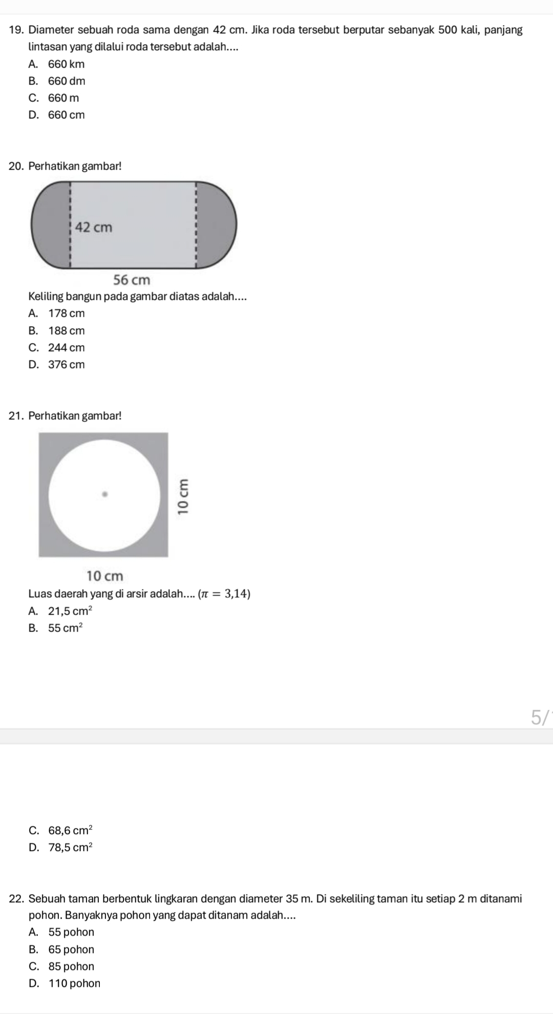 Diameter sebuah roda sama dengan 42 cm. Jika roda tersebut berputar sebanyak 500 kali, panjang
lintasan yang dilalui roda tersebut adalah....
A. 660 km
B. 660 dm
C. 660 m
D. 660 cm
20. Perhatikan gambar!
Keliling bangun pada gambar diatas adalah....
A. 178 cm
B. 188 cm
C. 244 cm
D. 376 cm
21. Perhatikan gambar!
10 cm
Luas daerah yang di arsir adalah.... (π =3,14)
A. 21,5cm^2
B. 55cm^2
5/
C. 68,6cm^2
D. 78,5cm^2
22. Sebuah taman berbentuk lingkaran dengan diameter 35 m. Di sekeliling taman itu setiap 2 m ditanami
pohon. Banyaknya pohon yang dapat ditanam adalah....
A. 55 pohon
B. 65 pohon
C. 85 pohon
D. 110 pohon