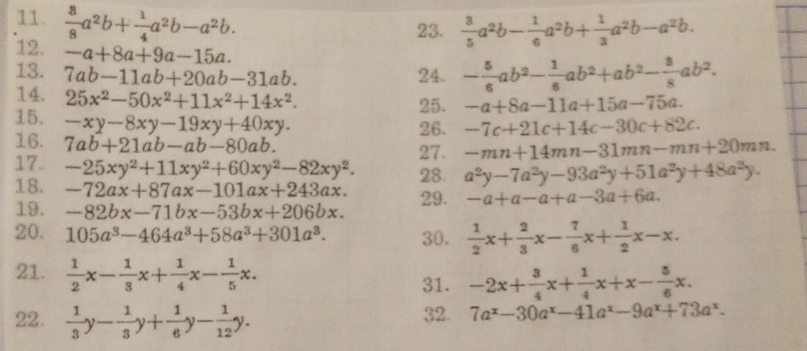  8/8 a^2b+ 1/4 a^2b-a^2b.
23.  3/5 a^2b- 1/6 a^2b+ 1/3 a^2b-a^2b.
12. -a+8a+9a-15a.
13. 7ab-11ab+20ab-31ab. 24. - 5/6 ab^2- 1/6 ab^2+ab^2- 3/8 ab^2.
14. 25x^2-50x^2+11x^2+14x^2.
25. -a+8a-11a+15a-75a.
26. -7c+21c+14c-30c+82c.
15. -xy-8xy-19xy+40xy. -mn+14mn-31mn-mn+20mn.
16. 7ab+21ab-ab-80ab.
27.
17. -25xy^2+11xy^2+60xy^2-82xy^2. 28. a^2y-7a^2y-93a^2y+51a^2y+48a^2y.
18. -72ax+87ax-101ax+243ax. 29. -a+a-a+a-3a+6a.
19. -82bx-71bx-53bx+206bx.
20. 105a^3-464a^3+58a^3+301a^3. 30.  1/2 x+ 2/3 x- 7/6 x+ 1/2 x-x.
21.  1/2 x- 1/3 x+ 1/4 x- 1/5 x. 31. -2x+ 3/4 x+ 1/4 x+x- 5/6 x.
22.  1/3 y- 1/3 y+ 1/6 y- 1/12 y. 32. 7a^x-30a^x-41a^x-9a^x+73a^x.