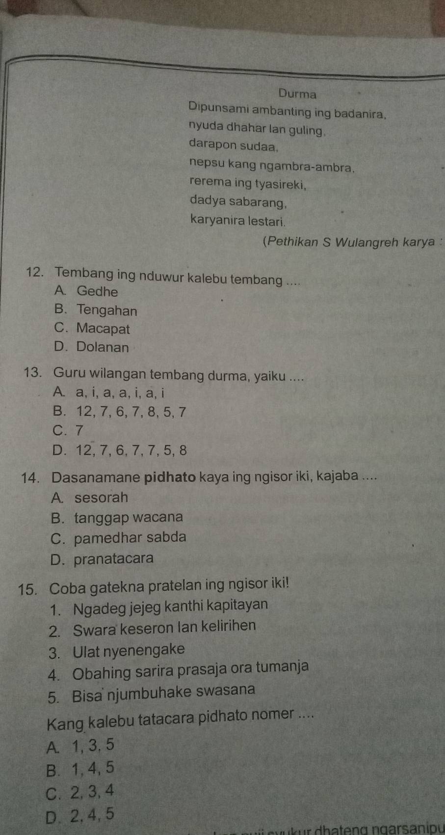 Durma
Dipunsami ambanting ing badanira,
nyuda dhahar lan guling.
darapon sudaa,
nepsu kang ngambra-ambra,
rerema ing tyasireki,
dadya sabarang,
karyanira lestari.
(Pethikan S Wulangreh karya :
12. Tembang ing nduwur kalebu tembang ....
A. Gedhe
B. Tengahan
C. Macapat
D. Dolanan
13. Guru wilangan tembang durma, yaiku ....
A. a, i, a, a, i, a, i
B. 12, 7, 6, 7, 8, 5, 7
C. 7
D. 12, 7, 6, 7, 7, 5, 8
14. Dasanamane pidhato kaya ing ngisor iki, kajaba ....
A. sesorah
B. tanggap wacana
C. pamedhar sabda
D. pranatacara
15. Coba gatekna pratelan ing ngisor iki!
1. Ngadeg jejeg kanthi kapitayan
2. Swara keseron Ian kelirihen
3. Ulat nyenengake
4. Obahing sarira prasaja ora tumanja
5. Bisa njumbuhake swasana
Kang kalebu tatacara pidhato nomer ....
A. 1, 3, 5
B. 1, 4, 5
C. 2, 3, 4
D. 2, 4, 5
v r dha ten g n garsaniou