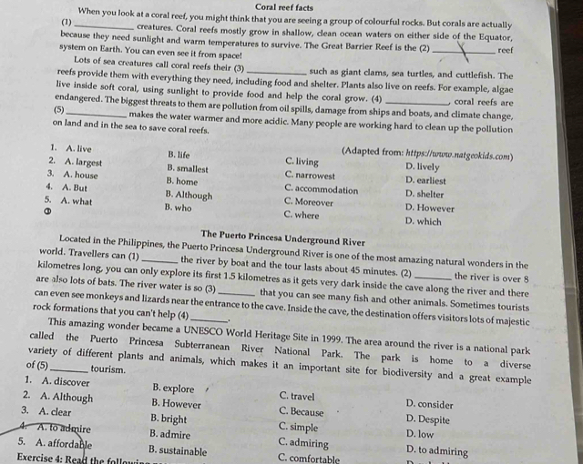 Coral reef facts
When you look at a coral reef, you might think that you are seeing a group of colourful rocks. But corals are actually
(1)_ creatures. Coral reefs mostly grow in shallow, clean ocean waters on either side of the Equator,
because they need sunlight and warm temperatures to survive. The Great Barrier Reef is the (2) _reef
system on Earth. You can even see it from space!
Lots of sea creatures call coral reefs their (3) such as giant clams, sea turtles, and cuttlefish. The
reefs provide them with everything they need, including food and shelter. Plants also live on reefs. For example, algae
live inside soft coral, using sunlight to provide food and help the coral grow. (4) , coral reefs are
endangered. The biggest threats to them are pollution from oil spills, damage from ships and boats, and climate change,
(5)_ makes the water warmer and more acidic. Many people are working hard to clean up the pollution
on land and in the sea to save coral reefs.
(Adapted from: https://www.natgeokids.com)
1. A. live B. life C. living D. lively
2. A. largest B. smallest C. narrowes! D. earliest
3. A. house B. home C. accommodation D. shelter
4. A. But B. Although C. Moreover D. However
5. A. what B. who C. where D. which
③
The Puerto Princesa Underground River
Located in the Philippines, the Puerto Princesa Underground River is one of the most amazing natural wonders in the
world. Travellers can (1)_ the river by boat and the tour lasts about 45 minutes. (2) the river is over 8
kilometres long, you can only explore its first 1.5 kilometres as it gets very dark inside the cave along the river and there
are also lots of bats. The river water is so (3) that you can see many fish and other animals. Sometimes tourists
can even see monkeys and lizards near the entrance to the cave. Inside the cave, the destination offers visitors lots of majestic
rock formations that you can't help (4)_ _.
This amazing wonder became a UNESCO World Heritage Site in 1999. The area around the river is a national park
called the Puerto Princesa Subterranean River National Park. The park is home to a diverse
variety of different plants and animals, which makes it an important site for biodiversity and a great example
of (5) _tourism.
1. A. discover B. explore C. travel D. consider
2. A. Although B. However C. Because D. Despite
3. A. clear B. bright C. simple D. low
4. A. to admire B. admire C. admiring D. to admiring
5. A. affordable B. sustainable
Exercise 4: Read the follo C. comfortable