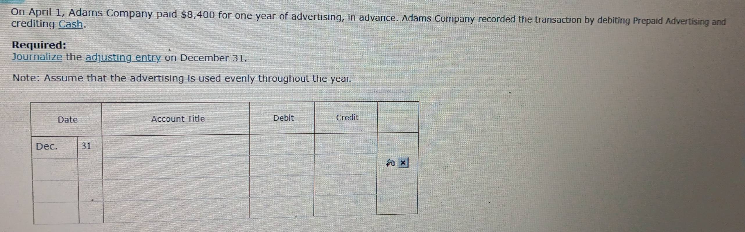 On April 1, Adams Company paid $8,400 for one year of advertising, in advance. Adams Company recorded the transaction by debiting Prepaid Advertising and 
crediting Cash. 
Required: 
Journalize the adjusting entry on December 31. 
Note: Assume that the advertising is used evenly throughout the year.