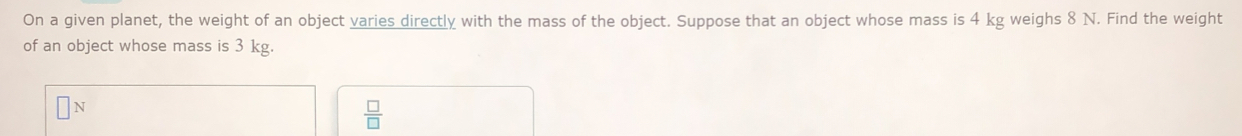 On a given planet, the weight of an object varies directly with the mass of the object. Suppose that an object whose mass is 4 kg weighs 8 N. Find the weight 
of an object whose mass is 3 kg.
 □ /□  