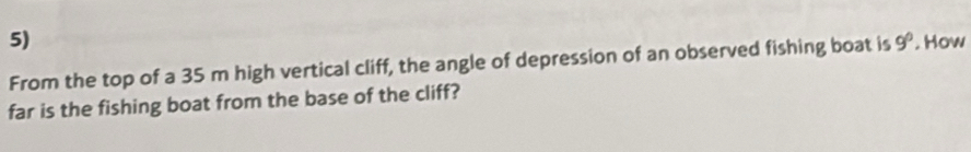 From the top of a 35 m high vertical cliff, the angle of depression of an observed fishing boat is 9°. How 
far is the fishing boat from the base of the cliff?