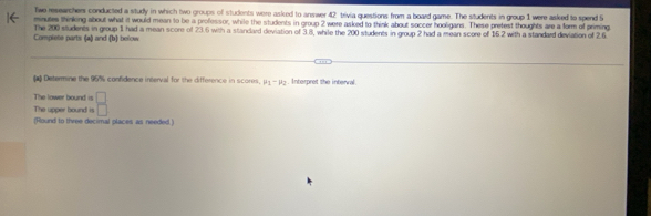 Twe researchers conducted a study in which two groups of students were asked to answer 42 trivia questions from a board game. The students in group 1 were asked to spend 5
minutes thinking about what it would mean to be a professor, while the students in group 2 were asked to think about soccer hooligans. These pretest thoughts are a form of priming 
Complete parts (a) and (b) below The 200 students in group 1 had a mean score of 23.6 with a stancard deviation of 3.8, while the 200 students in group 2 had a mean score of 15.2 with a standard deviation of 2.6
Determine the 95% confidence interval for the difference in scores. mu _1-mu _2. Interpret the interval 
The lower bound is 
The upper bound is  □ /□  
(Round to three decimal places as needed.)