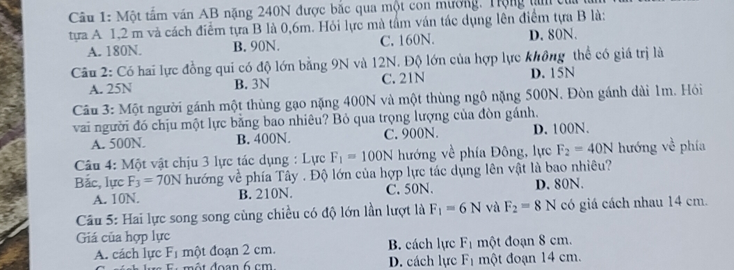 Một tấm văn AB nặng 240N được bắc qua một con mương. Trộng tm 
tựa A 1,2 m và cách điểm tựa B là 0,6m. Hỏi lực mà tâm ván tác dụng lên điểm tựa B là:
A. 180N. B. 90N. C. 160N. D. 80N.
Câu 2: Có hai lực đồng qui có độ lớn bằng 9N và 12N. Độ lớn của hợp lực không thể có giá trị là
A. 25N B. 3N C. 21N D. 15N
Câu 3: Một người gánh một thùng gạo nặng 400N và một thùng ngô nặng 500N. Đòn gánh dài 1m. Hỏi
vai người đó chịu một lực bằng bao nhiêu? Bỏ qua trọng lượng của đòn gánh.
A. 500N. B. 400N. C. 900N. D. 100N.
Câu 4: Một vật chịu 3 lực tác dụng : Lực F_1=100N hướng về phía Đông, lực F_2=40N hướng về phía
Bắc, lực F_3=70N hướng về phía Tây . Độ lớn của hợp lực tác dụng lên vật là bao nhiêu?
A. 10N. B. 210N. C. 50N. D. 80N.
Câu 5: Hai lực song song cùng chiều có độ lớn lần lượt là F_1=6N và F_2=8N có giá cách nhau 14 cm.
Giá của hợp lực
A. cách lực F_1 một đoạn 2 cm. B. cách lực F_1 một đoạn 8 cm.
D. cách lực F_1 một đoạn 14 cm.