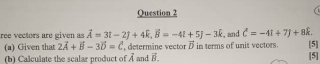 ree vectors are given as vector A=3hat i-2hat j+4widehat k, vector B=-4hat i+5hat j-3widehat k , and vector C=-4hat i+7hat j+8hat k. 
(a) Given that 2vector A+vector B-3vector D=vector C , determine vector vector D in terms of unit vectors. [5] 
(b) Calculate the scalar product of vector A and vector B. 
[5]