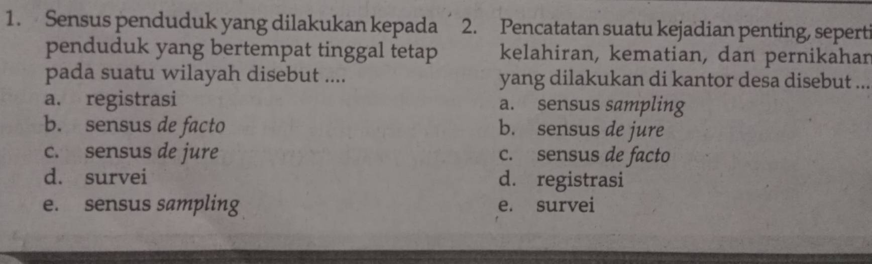 Sensus penduduk yang dilakukan kepada 2. Pencatatan suatu kejadian penting, seperti
penduduk yang bertempat tinggal tetap kelahiran, kematian, dan pernikahar
pada suatu wilayah disebut .... yang dilakukan di kantor desa disebut ._
a. registrasi a. sensus sampling
b. sensus de facto b. sensus de jure
c. sensus de jure c. sensus de facto
d. survei d. registrasi
e. sensus sampling e. survei