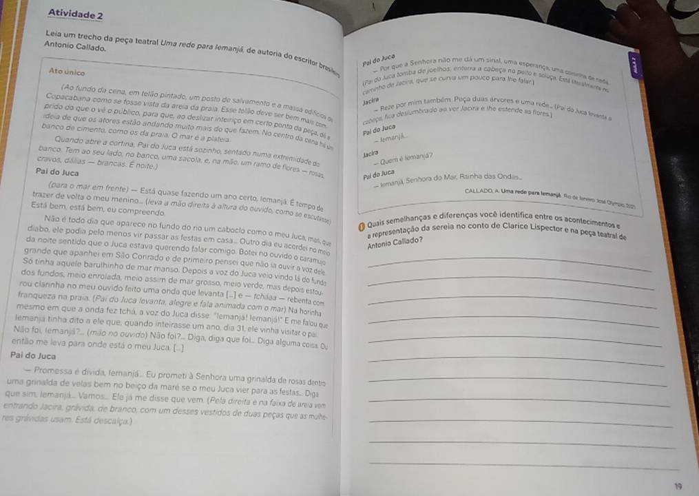 Atividade 2
Antonio Callado.
Leia um trecho da peça teatral Uma redo para femanjá, de autoria do escritor brese o Por que a Senhora nião me dá um sinal, uma esperança, uma cosrira de rada
Pal do Juca
Ato único
(Pe do Juca tomba de joelhos, enterra a cabeça na peito e soluça. Está terslmenta no
camnho de lacira, que se curva um pouco para the falar 
Jacira
(Ao fundo da cena, em telão pintado, um posto de salvamento e a massa edfico e
Copacabana como se fosse vista da areia da praía. Esse telão deve ser bem mais com
~ Reze por mim também Peça duas árvores e uma rede. (Paí do Juca levante e
cabeça, fca deslumbrado an ver Jacira a the estende as fores I
prido do que o vê o público, para que, no deslizar inteiriço em certo ponto da paça, di a
Pal do Juca
ideia de que os atores estão andando muito mais do que fazem. No centro da cera h um
banco de cimento, como os da praia. O mar é a plateia
-Jomanjik
Quando abre a cortina, Par do Juca está sozinho, sentado numa extremidade do - Quem é lemanjá?
Jacira
cravos, dálias — brancas. É noite.)
Pai do Juca
banco. Tem ao seu lado, no banco, uma sacola, e, na mião, um ramo de flores — roia Pui do Juca  CALLADO, A. Uma rede para temanjã. Rio de tenero: José Olympo 2021
Iemanjá, Senhora do Mar, Rarnha das Ondas.
(para o mar em frente) — Está quase fazendo um ano certo, lemanjá. É tempo de
trazer de volta o meu menino... (ieva a mão direita à altura do ouvido, como se escutass)
Está bem, está bem, eu compreendo
Quais semelhanças e diferenças você identífica entre os acontecimentos e
Não é todo dia que aparece no fundo do rio um caboclo como o meu Juca, mas, q Antonio Callado?
a representação da sereia no conto de Clarice Lispector e na peça teatral de
diabo, ele podia pelo menos vir passar as festas em casa... Outro dia eu acerdei no mo
da noite sentido que o Juca estava querendo falar comigo. Botei no ouvido o caramuo
grande que apanhei em Sião Conrado e de primeiro pensei que não ia ouvir a voz es_
Só tinha aquele barulhinho de mar manso. Depois a voz do Juca veio vindo lá do furó
dos fundos, meio enrolada, meio assim de mar grosso, meio verde, más depois estay._
rou clarinha no meu ouvido feito uma onda que levanta [..] e — fcháaa — rebenta com
franqueza na praia. (Pai do Juca levanta, alegre e fala animada com o mar) Na hornha_
mesmo em que a onda fez tchá, a voz do Juca disse: "lemanjá! lemanjá!" E me falou qe_
lemanja tinha dito a ele que, quando inteirasse um ano, dia 31, ele vinha visitar o pa
Não foi, temanjá?.. (mão no ouvido) Não foi?... Diga, diga que foi.. Diga alguma coisa O_
então me leva para onde está o meu Juca. (..)
Pai do Juca
_
— Promessa é divida, feranjá.... Eu prometi à Senhora uma grinalda de rosas dentio_
uma grinalda de velas bem no beiço da maré se o meu Juca vier para as festas... Diga
que sim, lemanjá... Vamos.... Ele já me disse que vem. (Pela direita e na faixa de area vem_
entrando Jacira, grávida, de branco, com um desses vestidos de duas peças que as mute
res grávidas usam. Está descalça.)
_
_
_
19