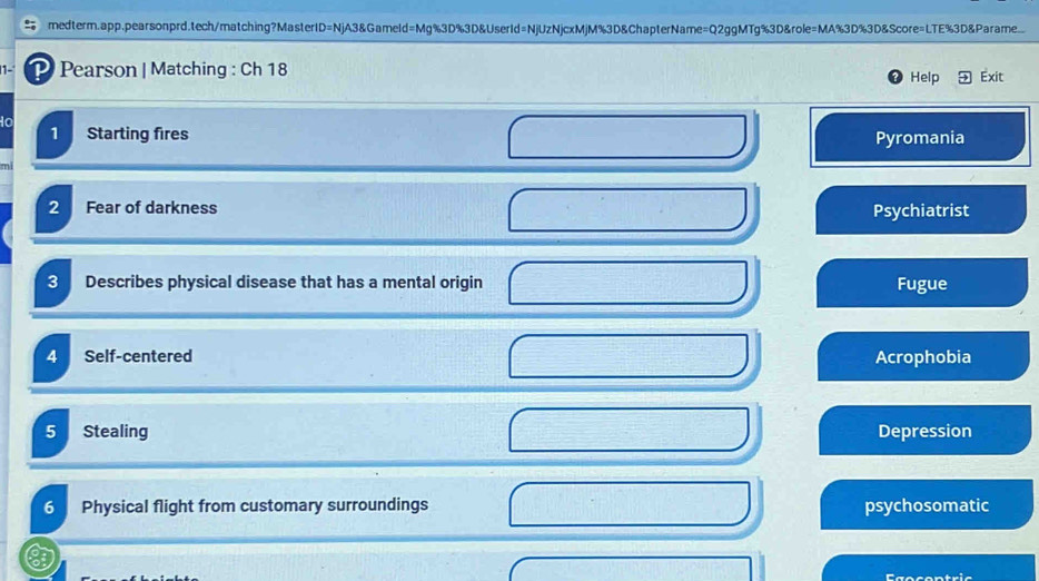 medterm.app.pearsonprd.tech/matching?MasterID=NjA3&Gameld=Mg%3D%3D&UserId=NjUzNjcxMjM%3D&ChapterName=Q2ggMTg%3D&role=MA%3D%3D&Score=LTE%3D&Parame.
1- P Pearson | Matching : Ch 18 Help Exit
1 Starting fires Pyromania
2 Fear of darkness Psychiatrist
3 Describes physical disease that has a mental origin Fugue
4 Self-centered Acrophobia
5 Stealing Depression
6 Physical flight from customary surroundings psychosomatic