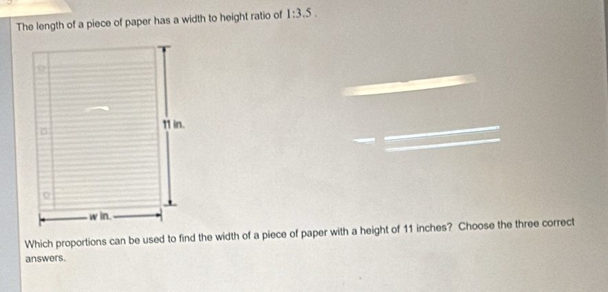 The length of a piece of paper has a width to height ratio of 1:3.5. 
Which proportions can be used to find the width of a piece of paper with a height of 11 inches? Choose the three correct 
answers.