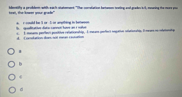 ldentify a problem with each statement "The correlation between texting and grades is 0, meaning the more you 
text, the lower your grade" 
a. r could be 1 or -1 or anything in between 
b. qualitative data cannot have an r value 
c. 1 means perfect positive relationship, -1 means perfect negative relationship, 0 means no relationship 
d. Correlation does not mean causation 
a 
b 
C 
d